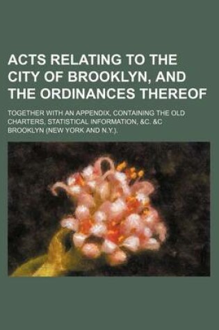 Cover of Acts Relating to the City of Brooklyn, and the Ordinances Thereof; Together with an Appendix, Containing the Old Charters, Statistical Information, &C. &C