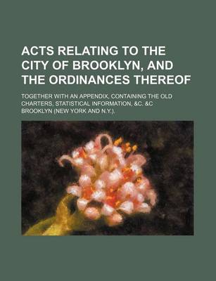 Book cover for Acts Relating to the City of Brooklyn, and the Ordinances Thereof; Together with an Appendix, Containing the Old Charters, Statistical Information, &C. &C