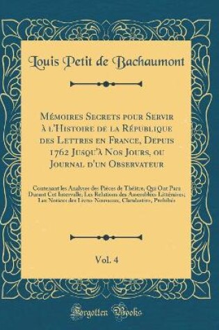 Cover of Memoires Secrets Pour Servir A l'Histoire de la Republique Des Lettres En France, Depuis 1762 Jusqu'a Nos Jours, Ou Journal d'Un Observateur, Vol. 4
