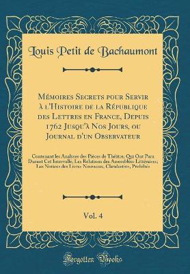 Book cover for Memoires Secrets Pour Servir A l'Histoire de la Republique Des Lettres En France, Depuis 1762 Jusqu'a Nos Jours, Ou Journal d'Un Observateur, Vol. 4