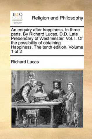 Cover of An Enquiry After Happiness. in Three Parts. by Richard Lucas, D.D. Late Prebendary of Westminster. Vol. I. of the Possibility of Obtaining Happiness. the Tenth Edition. Volume 1 of 2