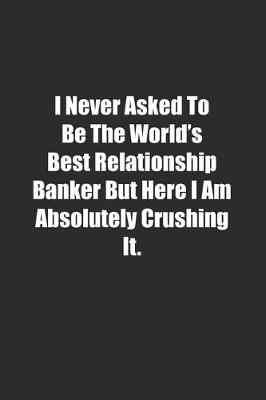 Book cover for I Never Asked To Be The World's Best Relationship Banker But Here I Am Absolutely Crushing It.