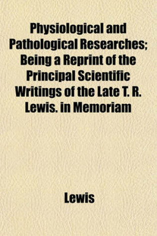 Cover of Physiological and Pathological Researches; Being a Reprint of the Principal Scientific Writings of the Late T. R. Lewis. in Memoriam