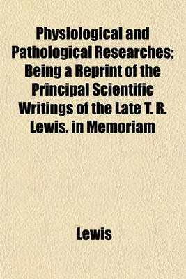 Book cover for Physiological and Pathological Researches; Being a Reprint of the Principal Scientific Writings of the Late T. R. Lewis. in Memoriam