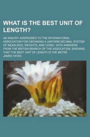 Cover of What Is the Best Unit of Length?; An Inquiry Addressed to the International Association for Obtaining a Uniform Decimal System of Measures, Weights