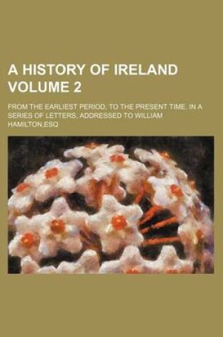 Cover of A History of Ireland; From the Earliest Period, to the Present Time. in a Series of Letters, Addressed to William Hamilton, Esq Volume 2