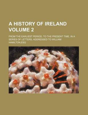 Book cover for A History of Ireland; From the Earliest Period, to the Present Time. in a Series of Letters, Addressed to William Hamilton, Esq Volume 2