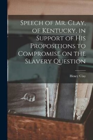 Cover of Speech of Mr. Clay, of Kentucky, in Support of His Propositions to Compromise on the Slavery Question