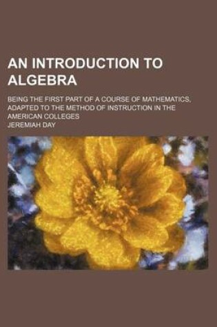 Cover of An Introduction to Algebra; Being the First Part of a Course of Mathematics, Adapted to the Method of Instruction in the American Colleges