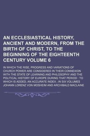 Cover of An Ecclesiastical History, Ancient and Modern, from the Birth of Christ, to the Beginning of the Eighteenth Century Volume 6; In Which the Rise, Progress and Variations of Church Power Are Considered in Their Connexion with the State of Learning and Phil