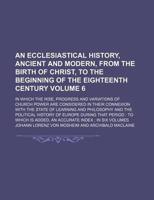 Book cover for An Ecclesiastical History, Ancient and Modern, from the Birth of Christ, to the Beginning of the Eighteenth Century Volume 6; In Which the Rise, Progress and Variations of Church Power Are Considered in Their Connexion with the State of Learning and Phil