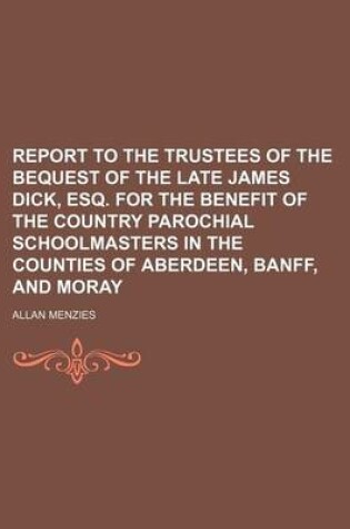 Cover of Report to the Trustees of the Bequest of the Late James Dick, Esq. for the Benefit of the Country Parochial Schoolmasters in the Counties of Aberdeen, Banff, and Moray