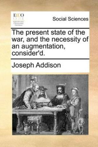 Cover of The Present State of the War, and the Necessity of an Augmentation, Consider'd.