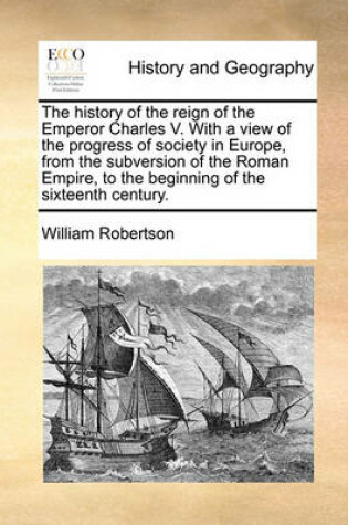 Cover of The history of the reign of the Emperor Charles V. With a view of the progress of society in Europe, from the subversion of the Roman Empire, to the beginning of the sixteenth century.