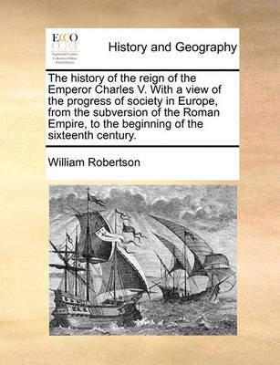 Book cover for The history of the reign of the Emperor Charles V. With a view of the progress of society in Europe, from the subversion of the Roman Empire, to the beginning of the sixteenth century.