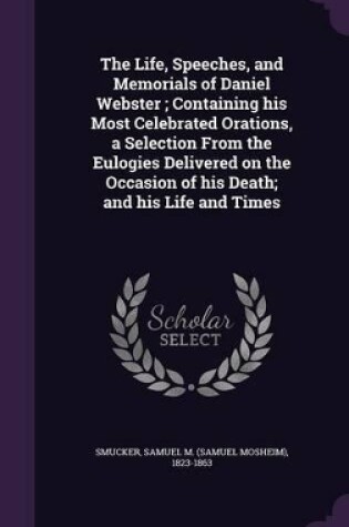 Cover of The Life, Speeches, and Memorials of Daniel Webster; Containing His Most Celebrated Orations, a Selection from the Eulogies Delivered on the Occasion of His Death; And His Life and Times