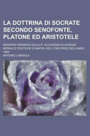 Cover of La Dottrina Di Socrate Secondo Senofonte, Platone Ed Aristotele; Memoria Premiata Dalla R. Accademia Di Scienze Morali E Politiche Di Napoli Nel Conc