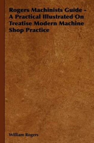 Cover of Rogers Machinists Guide - A Practical Illustrated On Treatise Modern Machine Shop Practice