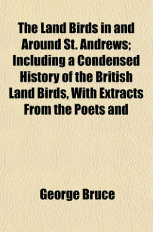 Cover of The Land Birds in and Around St. Andrews; Including a Condensed History of the British Land Birds, with Extracts from the Poets and