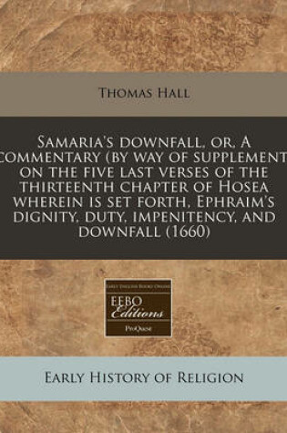 Cover of Samaria's Downfall, Or, a Commentary (by Way of Supplement) on the Five Last Verses of the Thirteenth Chapter of Hosea Wherein Is Set Forth, Ephraim's Dignity, Duty, Impenitency, and Downfall (1660)