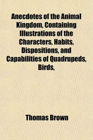 Cover of Anecdotes of the Animal Kingdom, Containing Illustrations of the Characters, Habits, Dispositions, and Capabilities of Quadrupeds, Birds,