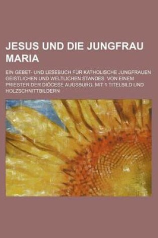 Cover of Jesus Und Die Jungfrau Maria; Ein Gebet- Und Lesebuch Fur Katholische Jungfrauen Geistlichen Und Weltlichen Standes. Von Einem Priester Der Diocese Augsburg. Mit 1 Titelbild Und Holzschnittbildern