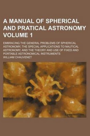 Cover of A Manual of Spherical and Pratical Astronomy Volume 1; Embracing the General Problems of Spherical Astronomy, the Special Applications to Nautical Astronomy, and the Theory and Use of Fixed and Portable Astronomical Instruments