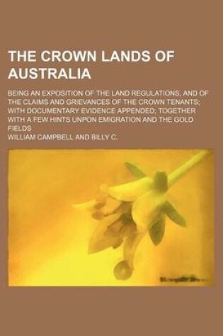 Cover of The Crown Lands of Australia; Being an Exposition of the Land Regulations, and of the Claims and Grievances of the Crown Tenants with Documentary Evidence Appended Together with a Few Hints Unpon Emigration and the Gold Fields