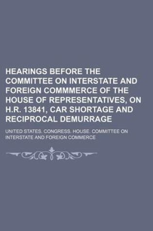 Cover of Hearings Before the Committee on Interstate and Foreign Commmerce of the House of Representatives, on H.R. 13841, Car Shortage and Reciprocal Demurrage