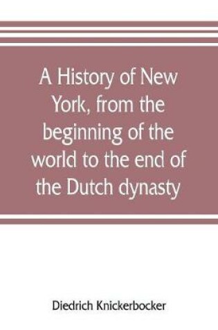 Cover of A history of New York, from the beginning of the world to the end of the Dutch dynasty; containing, among many surprising and curious matters, the unutterable ponderings of walter the Doubter, the disastrous projects of william the testy, and the chivalric a