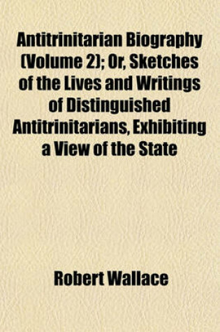 Cover of Antitrinitarian Biography (Volume 2); Or, Sketches of the Lives and Writings of Distinguished Antitrinitarians, Exhibiting a View of the State