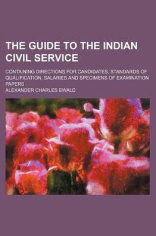 Cover of The Guide to the Indian Civil Service; Containing Directions for Candidates, Standards of Qualification, Salaries and Specimens of Examination Papers