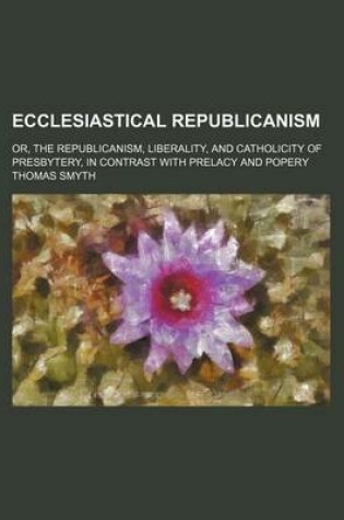 Cover of Ecclesiastical Republicanism; Or, the Republicanism, Liberality, and Catholicity of Presbytery, in Contrast with Prelacy and Popery