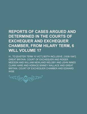 Book cover for Reports of Cases Argued and Determined in the Courts of Exchequer and Exchequer Chamber, from Hilary Term, 6 Will Volume 17; IV., to [Easter Term 10 Vict.] Both Inclusive. [1836-1847]