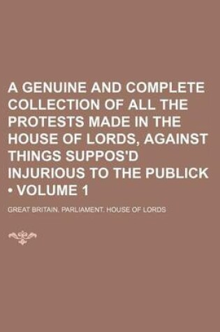 Cover of A Genuine and Complete Collection of All the Protests Made in the House of Lords, Against Things Suppos'd Injurious to the Publick (Volume 1)