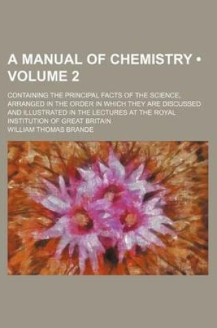 Cover of A Manual of Chemistry (Volume 2); Containing the Principal Facts of the Science, Arranged in the Order in Which They Are Discussed and Illustrated in the Lectures at the Royal Institution of Great Britain