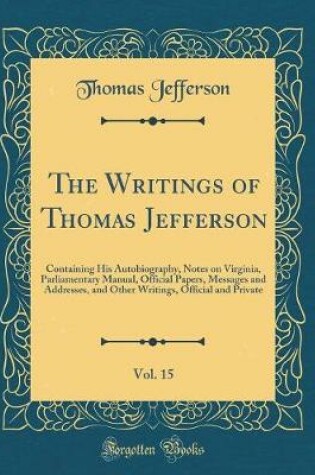 Cover of The Writings of Thomas Jefferson, Vol. 15: Containing His Autobiography, Notes on Virginia, Parliamentary Manual, Official Papers, Messages and Addresses, and Other Writings, Official and Private (Classic Reprint)