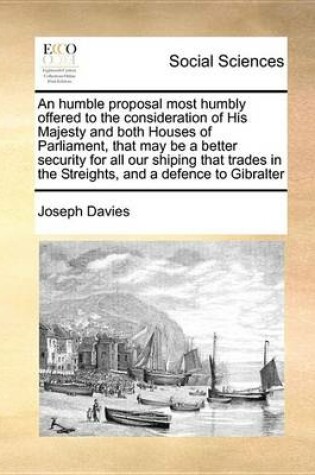 Cover of An Humble Proposal Most Humbly Offered to the Consideration of His Majesty and Both Houses of Parliament, That May Be a Better Security for All Our Shiping That Trades in the Streights, and a Defence to Gibralter