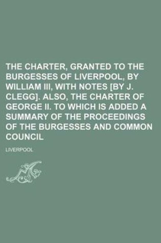 Cover of The Charter, Granted to the Burgesses of Liverpool, by William III, with Notes [By J. Clegg]. Also, the Charter of George II. to Which Is Added a Summary of the Proceedings of the Burgesses and Common Council