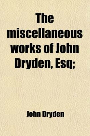 Cover of The Miscellaneous Works of John Dryden, Esq (Volume 1); Containing All His Original Poems, Tales, and Translations. Now First Collected and Published Together in Four Volumes. with Explanatory Notes and Observations. Also an Account of His Life and Writings