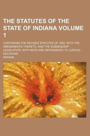 Cover of The Statutes of the State of Indiana Volume 1; Containing the Revised Statutes of 1852, with the Amendments Thereto, and the Subsequent Legislation, with Note and References to Judicial Decisions