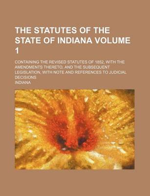 Book cover for The Statutes of the State of Indiana Volume 1; Containing the Revised Statutes of 1852, with the Amendments Thereto, and the Subsequent Legislation, with Note and References to Judicial Decisions