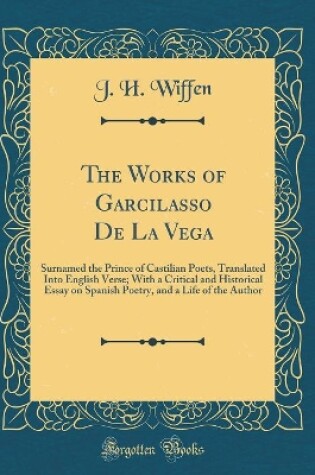 Cover of The Works of Garcilasso De La Vega: Surnamed the Prince of Castilian Poets, Translated Into English Verse; With a Critical and Historical Essay on Spanish Poetry, and a Life of the Author (Classic Reprint)