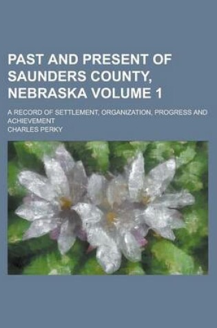 Cover of Past and Present of Saunders County, Nebraska; A Record of Settlement, Organization, Progress and Achievement Volume 1