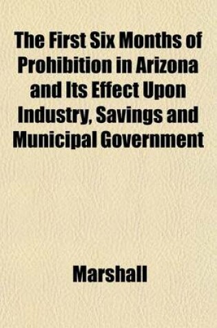 Cover of The First Six Months of Prohibition in Arizona and Its Effect Upon Industry, Savings and Municipal Government