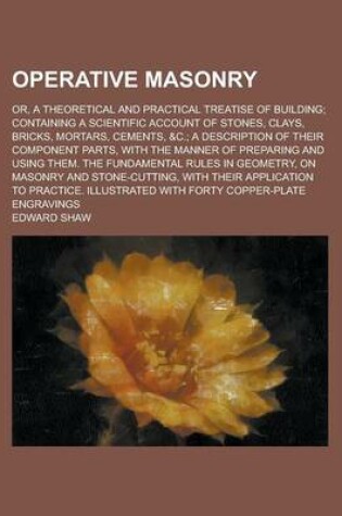 Cover of Operative Masonry; Or, a Theoretical and Practical Treatise of Building; Containing a Scientific Account of Stones, Clays, Bricks, Mortars, Cements, &C.; A Description of Their Component Parts, with the Manner of Preparing and Using Them.