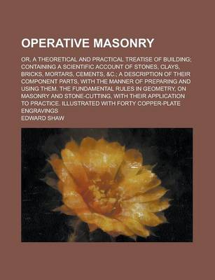 Book cover for Operative Masonry; Or, a Theoretical and Practical Treatise of Building; Containing a Scientific Account of Stones, Clays, Bricks, Mortars, Cements, &C.; A Description of Their Component Parts, with the Manner of Preparing and Using Them.