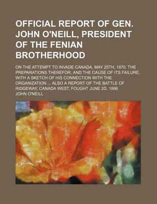 Book cover for Official Report of Gen. John O'Neill, President of the Fenian Brotherhood; On the Attempt to Invade Canada, May 25th, 1870. the Preparations Therefor, and the Cause of Its Failure, with a Sketch of His Connection with the Organization Also a Report of the