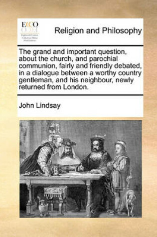 Cover of The grand and important question, about the church, and parochial communion, fairly and friendly debated, in a dialogue between a worthy country gentleman, and his neighbour, newly returned from London.