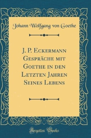 Cover of J. P. Eckermann Gespräche Mit Goethe in Den Letzten Jahren Seines Lebens (Classic Reprint)